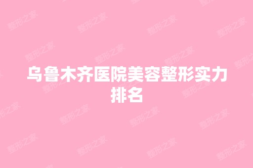 乌鲁木齐医院美容整形实力排名