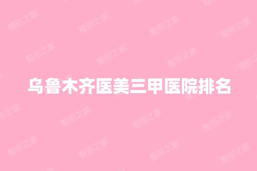 乌鲁木齐医美三甲医院排名