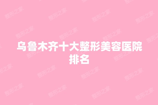 乌鲁木齐十大整形美容医院排名