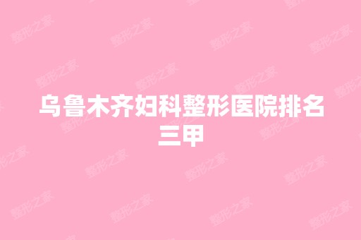 乌鲁木齐妇科整形医院排名三甲