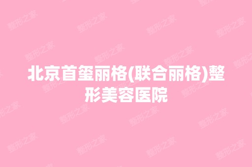 北京首玺丽格(联合丽格)整形美容医院