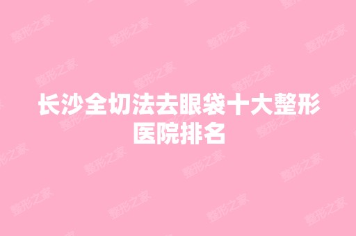 长沙全切法去眼袋十大整形医院排名