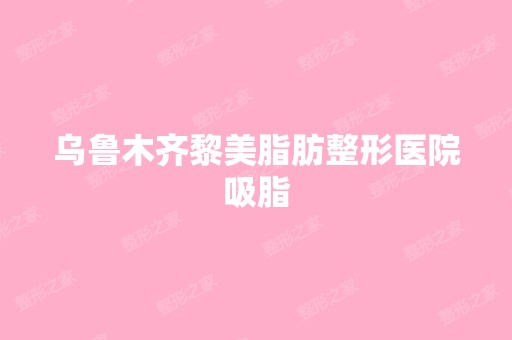 乌鲁木齐黎美脂肪整形医院吸脂