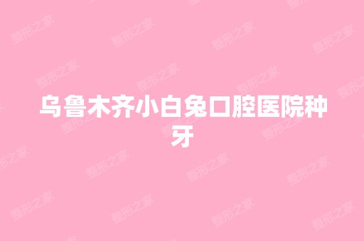 乌鲁木齐小白兔口腔医院种牙