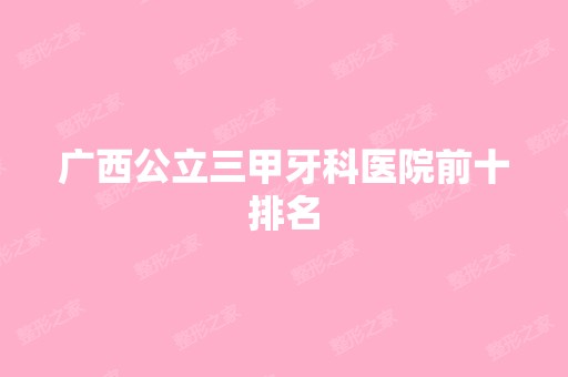 广西公立三甲牙科医院前十排名