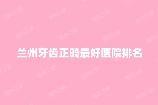 兰州牙齿正畸比较好医院排名