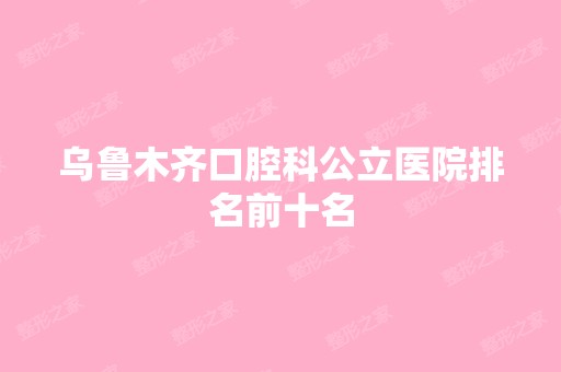 乌鲁木齐口腔科公立医院排名前十名