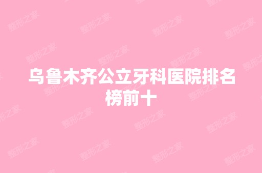 乌鲁木齐公立牙科医院排名榜前十