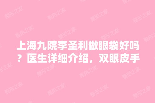 上海九院李圣利做眼袋好吗？医生详细介绍，双眼皮手术前后对比照