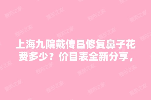 上海九院戴传昌修复鼻子花费多少？价目表全新分享，加修复鼻子案例展示