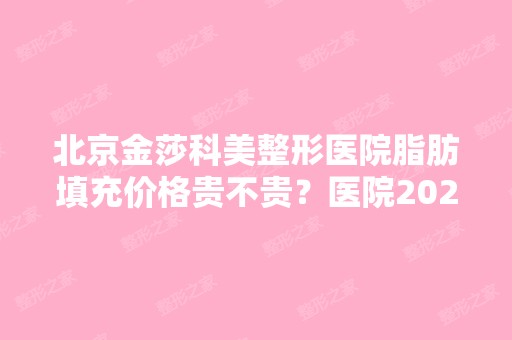 北京金莎科美整形医院脂肪填充价格贵不贵？医院2024价目表