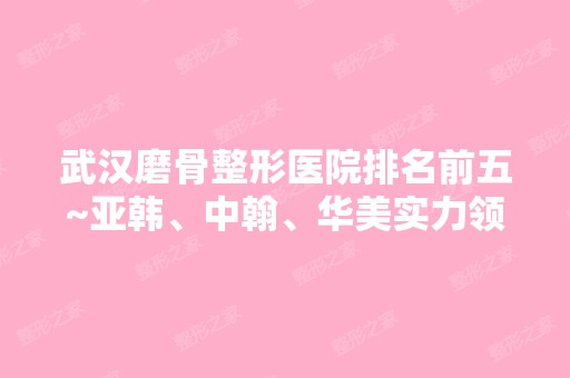 武汉磨骨整形医院排名前五~亚韩、中翰、华美实力领衔