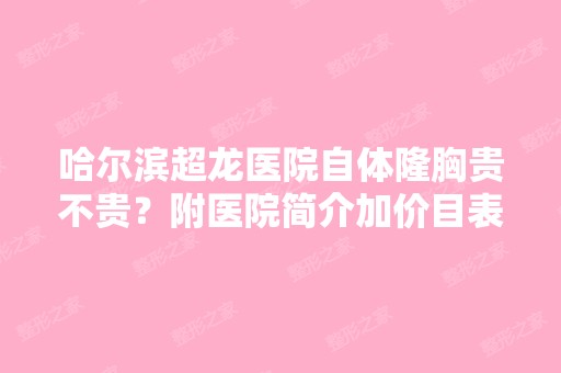 哈尔滨超龙医院自体隆胸贵不贵？附医院简介加价目表、案例分享