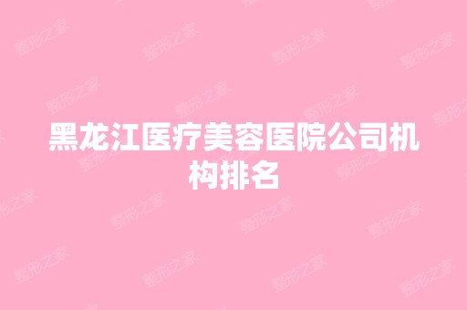 黑龙江医疗美容医院公司机构排名