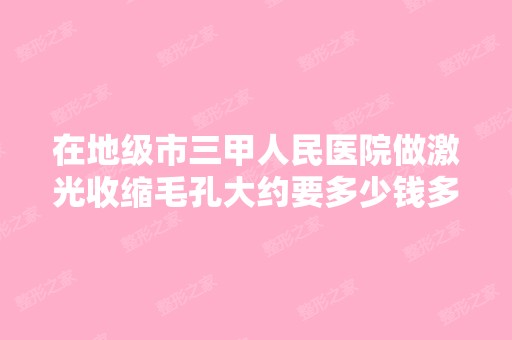 在地级市三甲人民医院做激光收缩毛孔大约要多少钱多久时间？ - 搜狗...