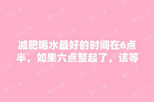 减肥喝水比较好的时间在6点半，如果六点整起了，该等...