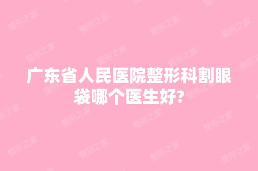 广东省人民医院整形科割眼袋哪个医生好?