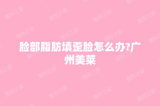 脸部脂肪填歪脸怎么办?广州美莱