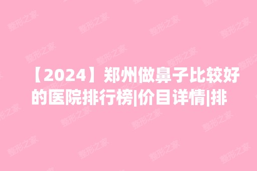 【2024】郑州做鼻子比较好的医院排行榜|价目详情|排名前十|前三