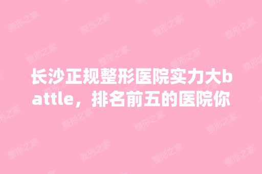 长沙正规整形医院实力大battle，排名前五的医院你pick谁 