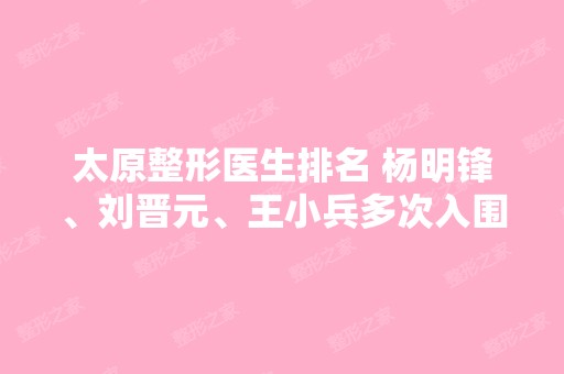 太原整形医生排名 杨明锋、刘晋元、王小兵多次入围前三强