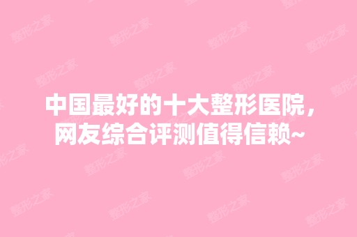 中国比较好的十大整形医院，网友综合评测值得信赖~