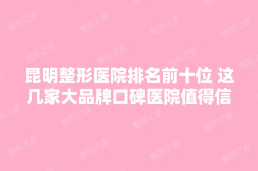 昆明整形医院排名前十位 这几家大品牌口碑医院值得信赖