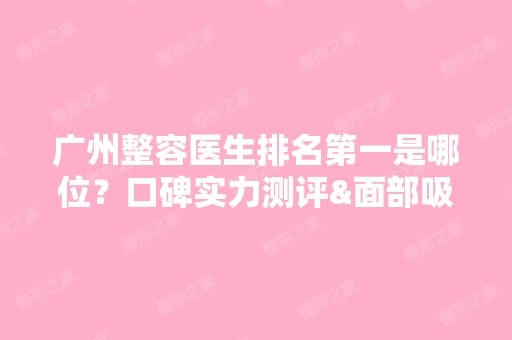 广州整容医生排名第一是哪位？口碑实力测评&面部吸脂案例