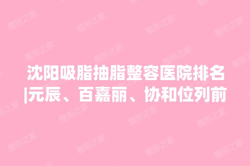 沈阳吸脂抽脂整容医院排名|元辰、百嘉丽、协和位列前三