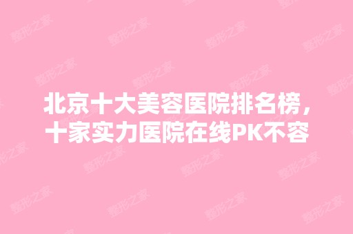 北京十大美容医院排名榜，十家实力医院在线PK不容错过~