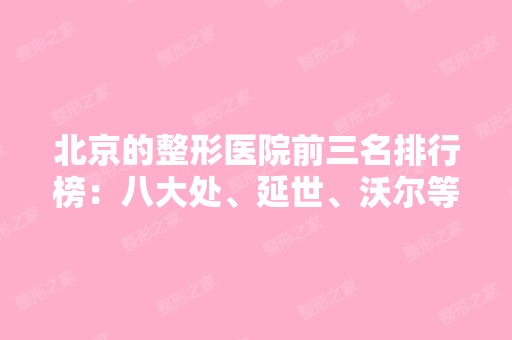 北京的整形医院前三名排行榜：八大处、延世、沃尔等强势入围