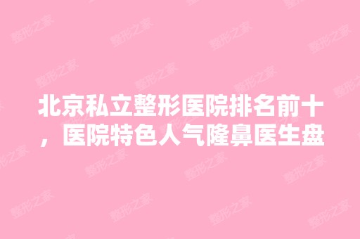 北京私立整形医院排名前十，医院特色人气隆鼻医生盘点