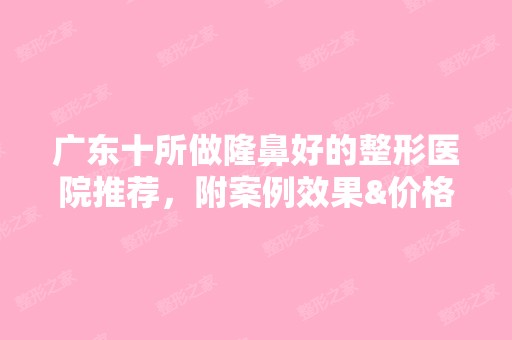 广东十所做隆鼻好的整形医院推荐，附案例效果&价格表