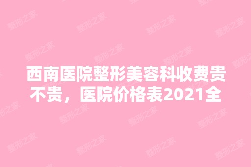 西南医院整形美容科收费贵不贵，医院价格表2024全新分享