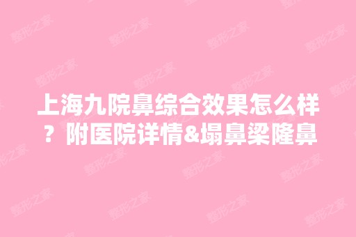 上海九院鼻综合效果怎么样？附医院详情&塌鼻梁隆鼻前后对比图