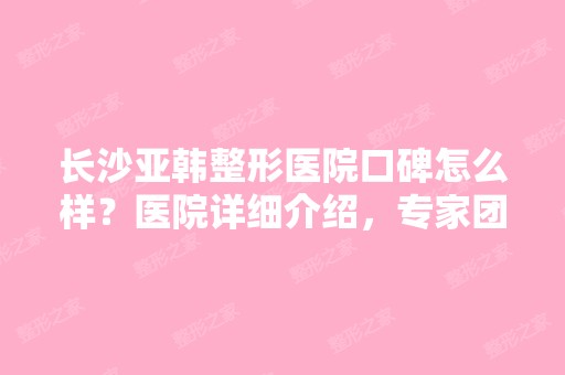 长沙亚韩整形医院口碑怎么样？医院详细介绍，专家团队详细名单分享