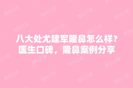 八大处尤建军隆鼻怎么样？医生口碑，隆鼻案例分享