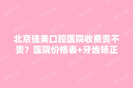 北京佳美口腔医院收费贵不贵？医院价格表+牙齿矫正优惠活动