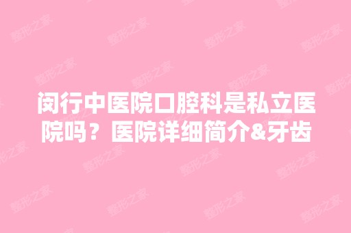 闵行中医院口腔科是私立医院吗？医院详细简介&牙齿矫正案例反馈