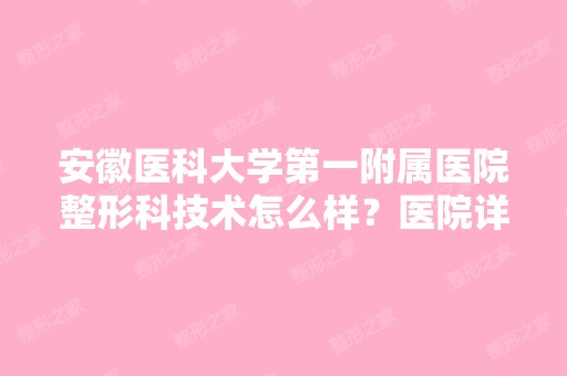 安徽医科大学第一附属医院整形科技术怎么样？医院详细介绍，鼻综合案例反馈