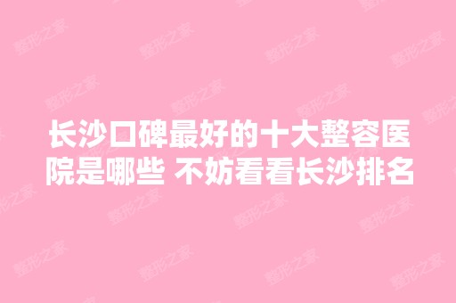 长沙口碑比较好的十大整容医院是哪些 不妨看看长沙排名前十榜单