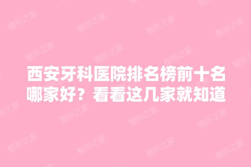 西安牙科医院排名榜前十名哪家好？看看这几家就知道怎么选了