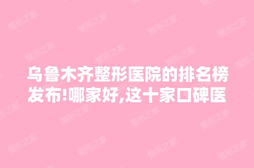 乌鲁木齐整形医院的排名榜发布!哪家好,这十家口碑医院上榜