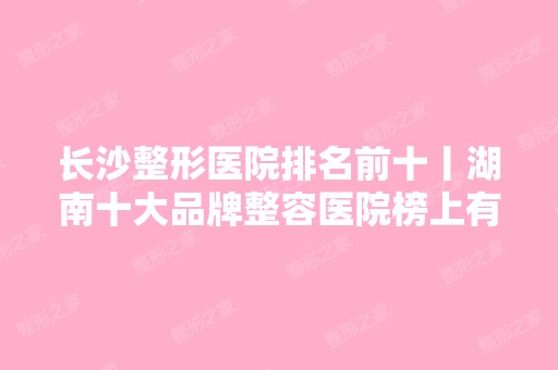 长沙整形医院排名前十丨湖南十大品牌整容医院榜上有名