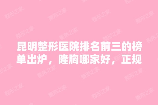 昆明整形医院排名前三的榜单出炉，隆胸哪家好，正规机构给你对比