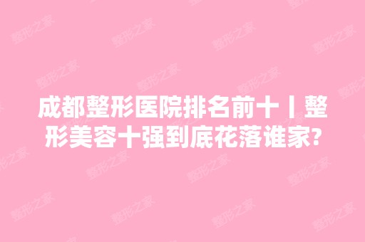 成都整形医院排名前十丨整形美容十强到底花落谁家?