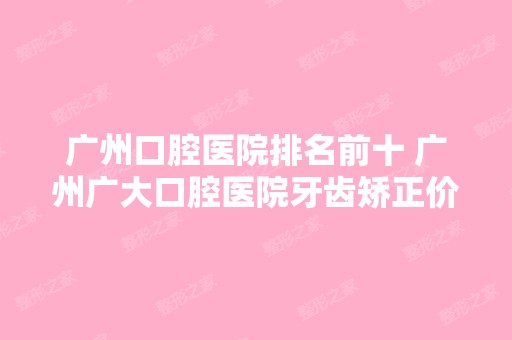 广州口腔医院排名前十 广州广大口腔医院牙齿矫正价格表发布