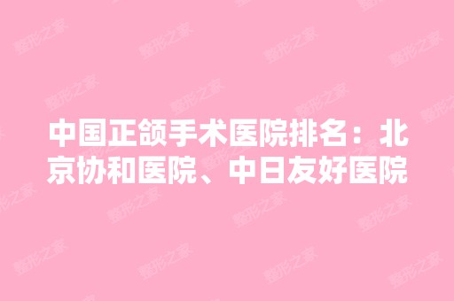 中国正颌手术医院排名：北京协和医院、中日友好医院榜上有名