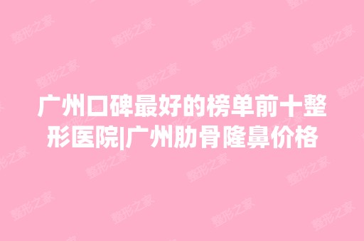 广州口碑比较好的榜单前十整形医院|广州肋骨隆鼻价格表