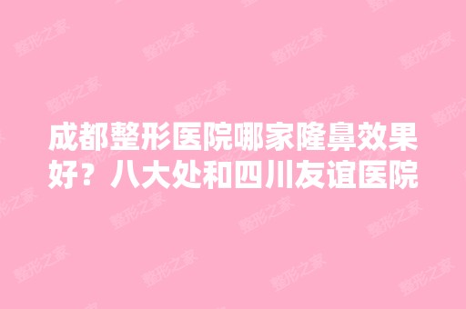 成都整形医院哪家隆鼻效果好？八大处和四川友谊医院整形外科两两PK！